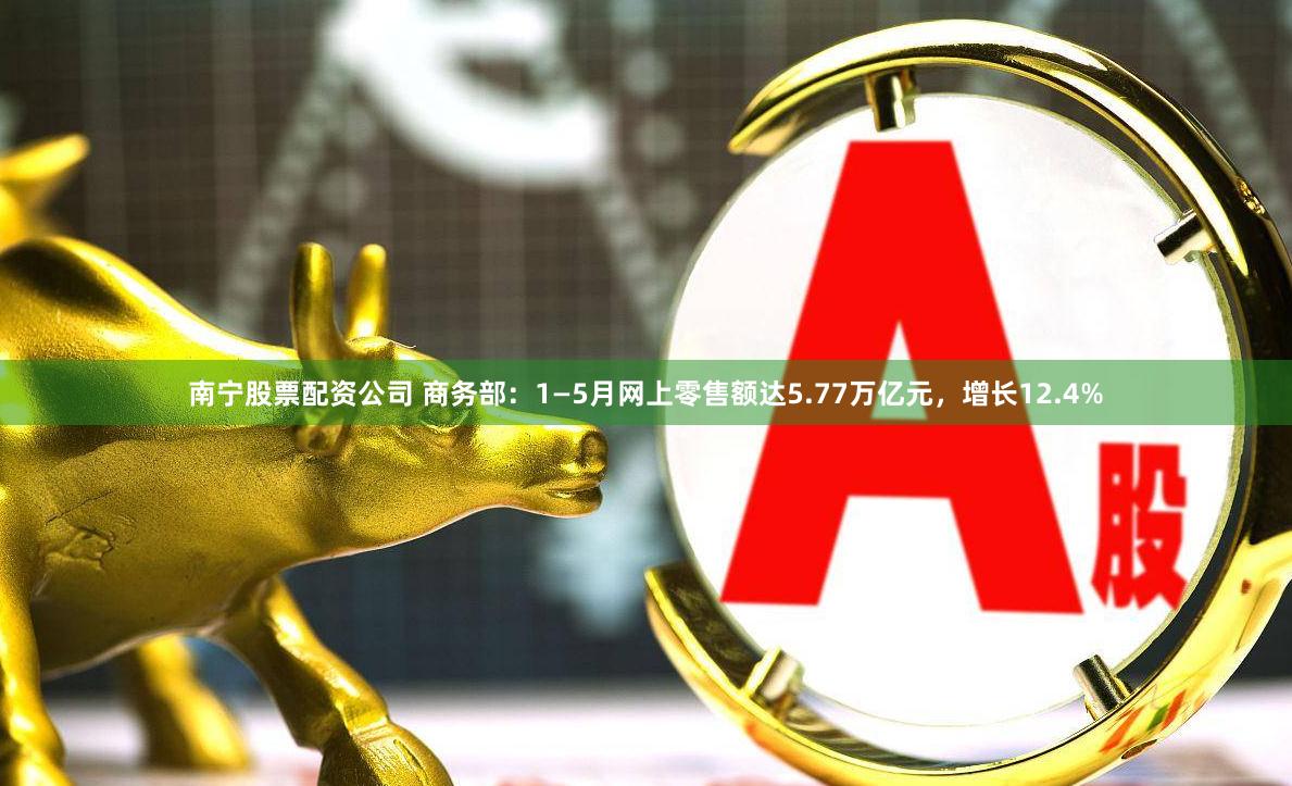 南宁股票配资公司 商务部：1—5月网上零售额达5.77万亿元，增长12.4%