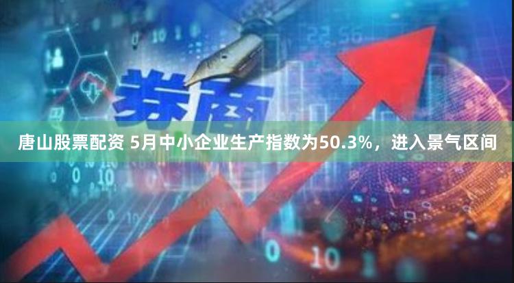 唐山股票配资 5月中小企业生产指数为50.3%，进入景气区间