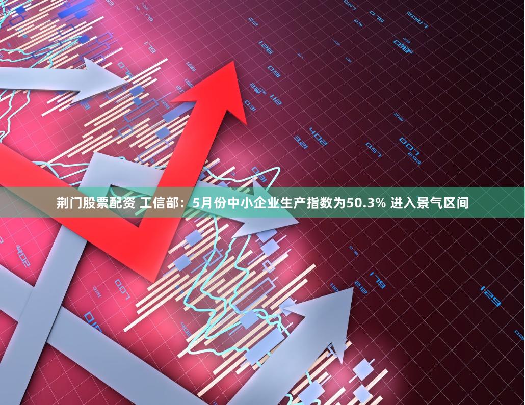 荆门股票配资 工信部：5月份中小企业生产指数为50.3% 进入景气区间