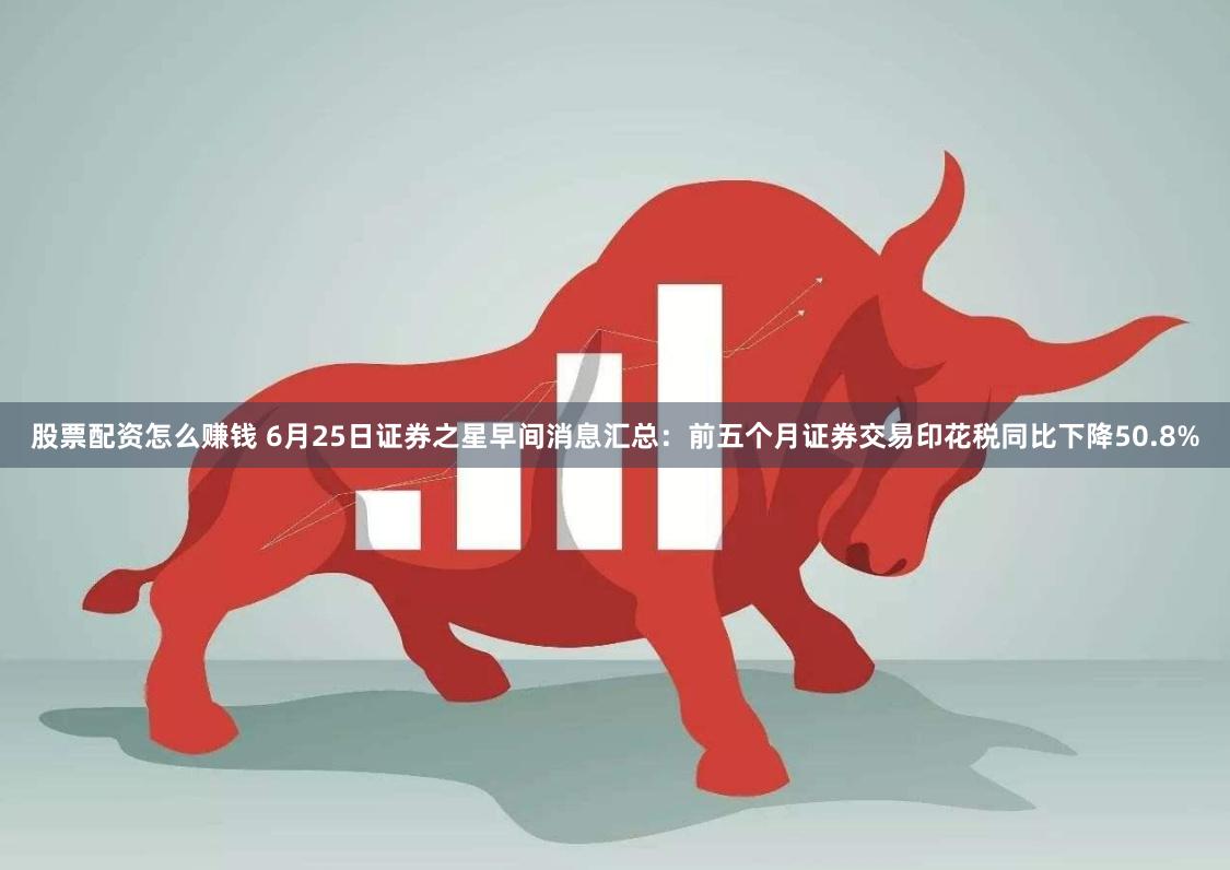 股票配资怎么赚钱 6月25日证券之星早间消息汇总：前五个月证券交易印花税同比下降50.8%