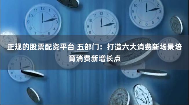 正规的股票配资平台 五部门：打造六大消费新场景培育消费新增长点