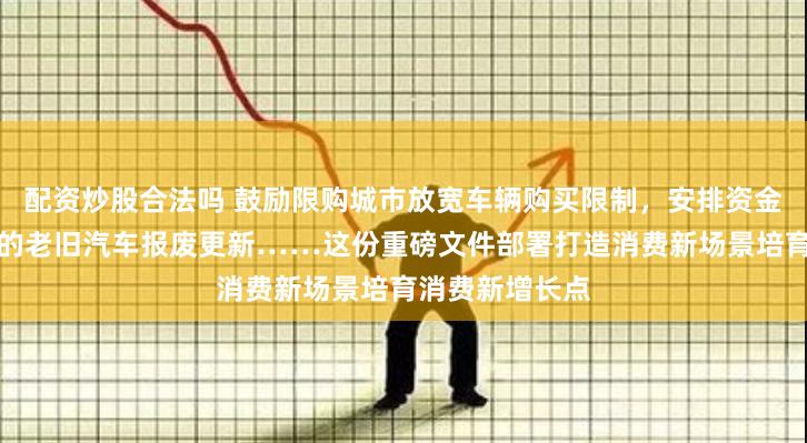 配资炒股合法吗 鼓励限购城市放宽车辆购买限制，安排资金支持符合条件的老旧汽车报废更新……这份重磅文件部署打造消费新场景培育消费新增长点