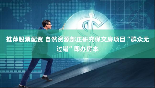推荐股票配资 自然资源部正研究保交房项目“群众无过错”即办房本