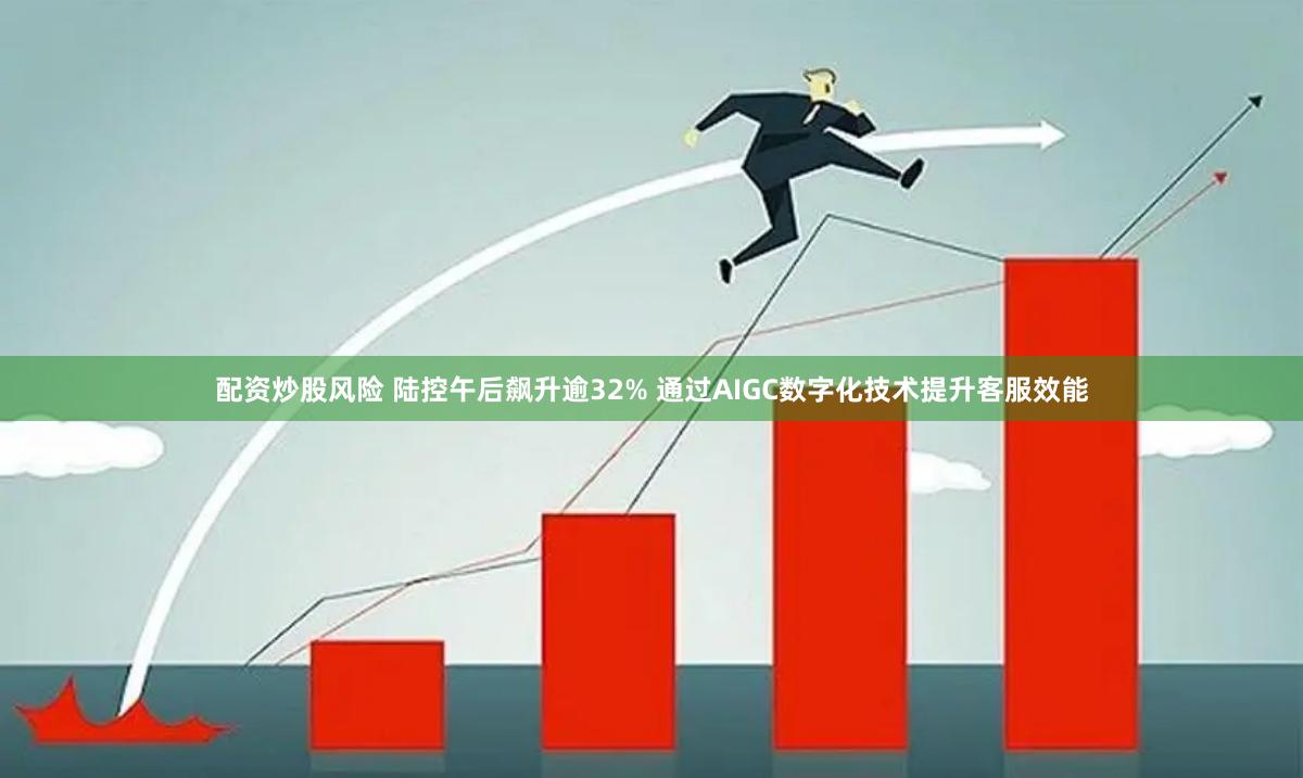 配资炒股风险 陆控午后飙升逾32% 通过AIGC数字化技术提升客服效能