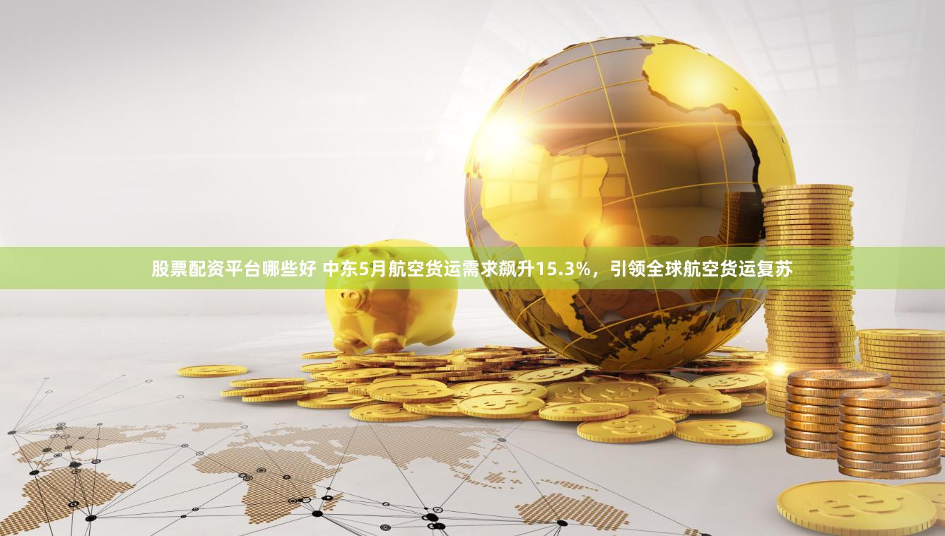 股票配资平台哪些好 中东5月航空货运需求飙升15.3%，引领全球航空货运复苏