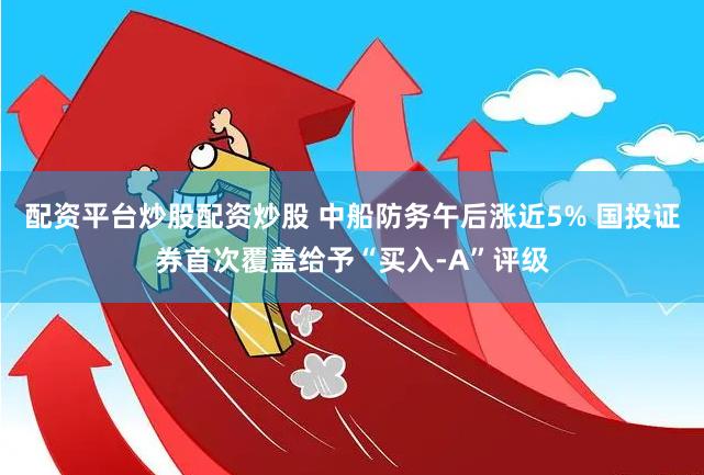 配资平台炒股配资炒股 中船防务午后涨近5% 国投证券首次覆盖给予“买入-A”评级