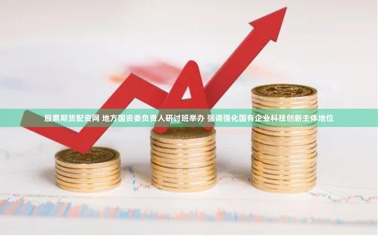 股票期货配资网 地方国资委负责人研讨班举办 强调强化国有企业科技创新主体地位
