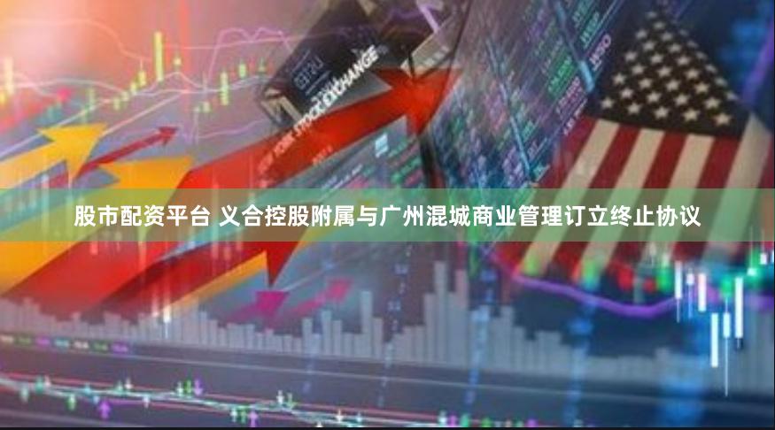 股市配资平台 义合控股附属与广州混城商业管理订立终止协议