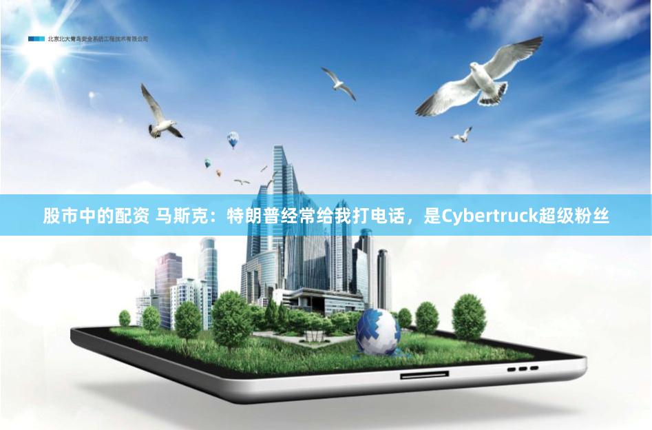 股市中的配资 马斯克：特朗普经常给我打电话，是Cybertruck超级粉丝