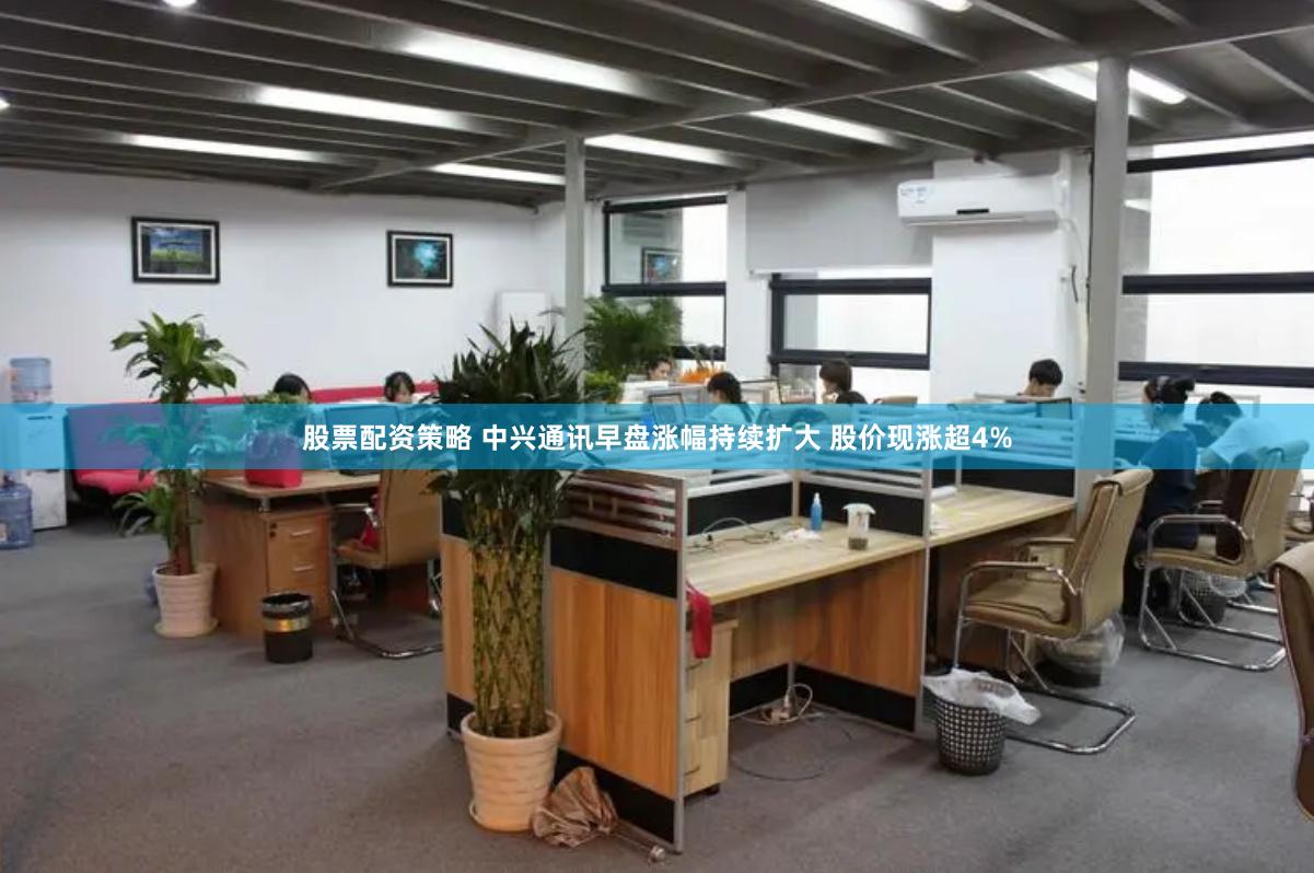 股票配资策略 中兴通讯早盘涨幅持续扩大 股价现涨超4%
