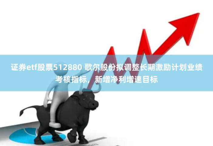 证券etf股票512880 歌尔股份拟调整长期激励计划业绩考核指标，新增净利增速目标