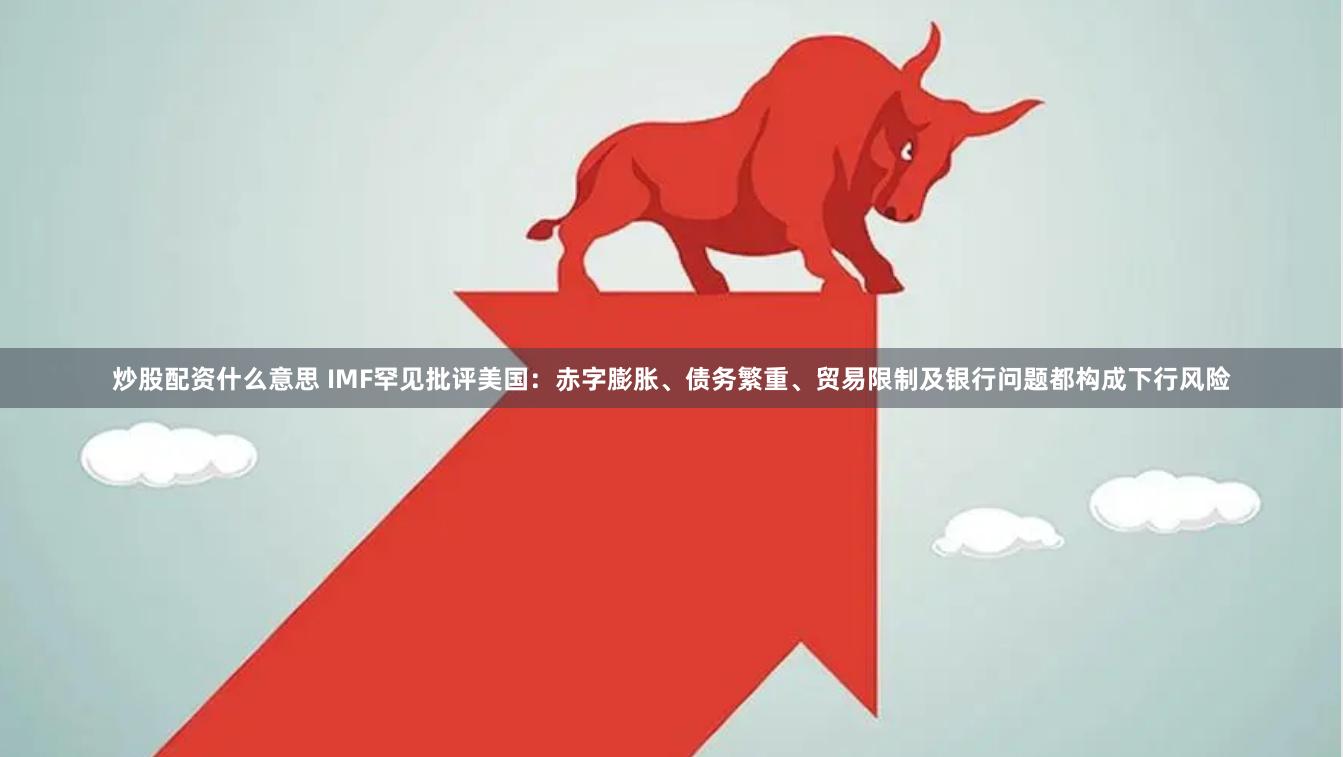 炒股配资什么意思 IMF罕见批评美国：赤字膨胀、债务繁重、贸易限制及银行问题都构成下行风险