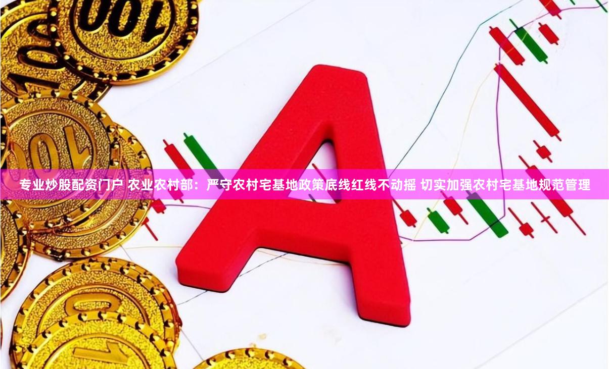 专业炒股配资门户 农业农村部：严守农村宅基地政策底线红线不动摇 切实加强农村宅基地规范管理