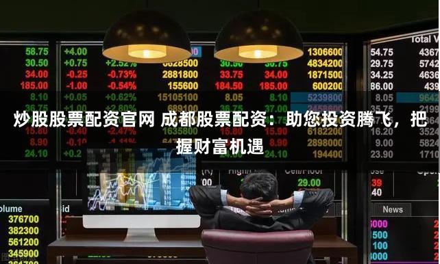 炒股股票配资官网 成都股票配资：助您投资腾飞，把握财富机遇