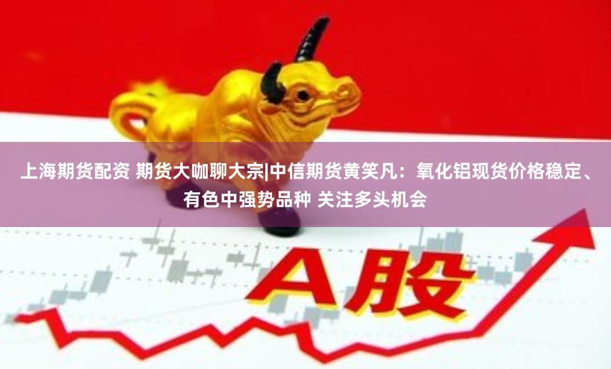 上海期货配资 期货大咖聊大宗|中信期货黄笑凡：氧化铝现货价格稳定、有色中强势品种 关注多头机会