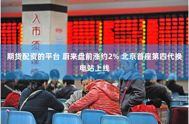 期货配资的平台 蔚来盘前涨约2% 北京首座第四代换电站上线