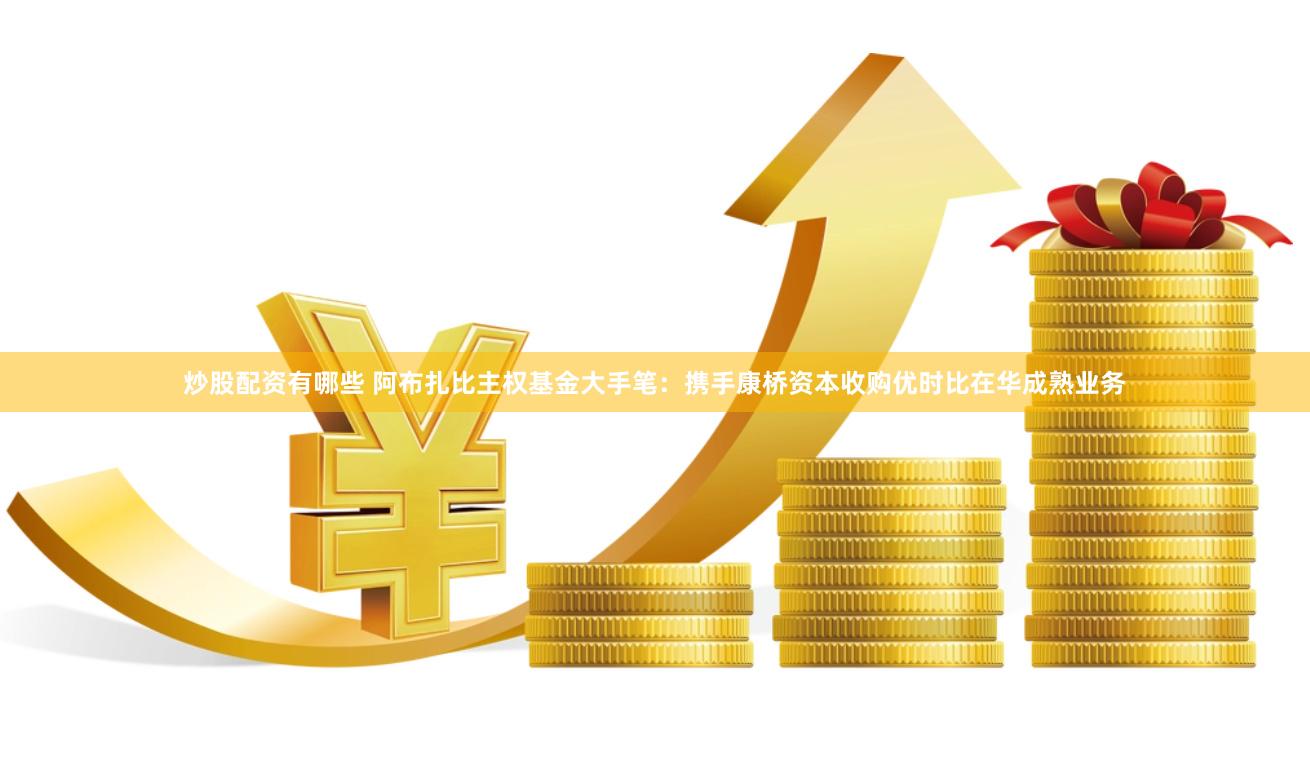炒股配资有哪些 阿布扎比主权基金大手笔：携手康桥资本收购优时比在华成熟业务