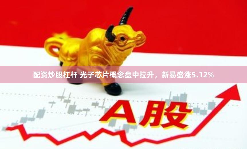 配资炒股杠杆 光子芯片概念盘中拉升，新易盛涨5.12%