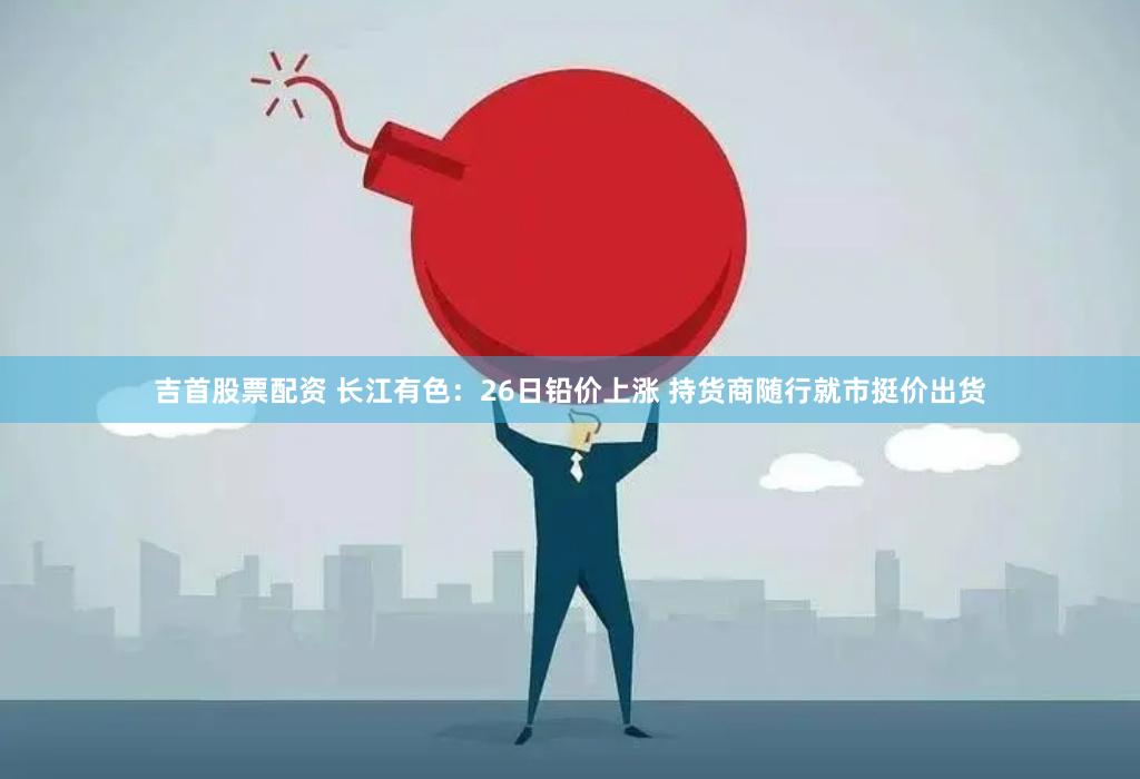 吉首股票配资 长江有色：26日铅价上涨 持货商随行就市挺价出货