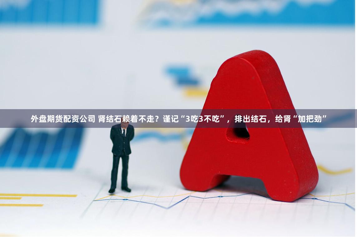 外盘期货配资公司 肾结石赖着不走？谨记“3吃3不吃”，排出结石，给肾“加把劲”