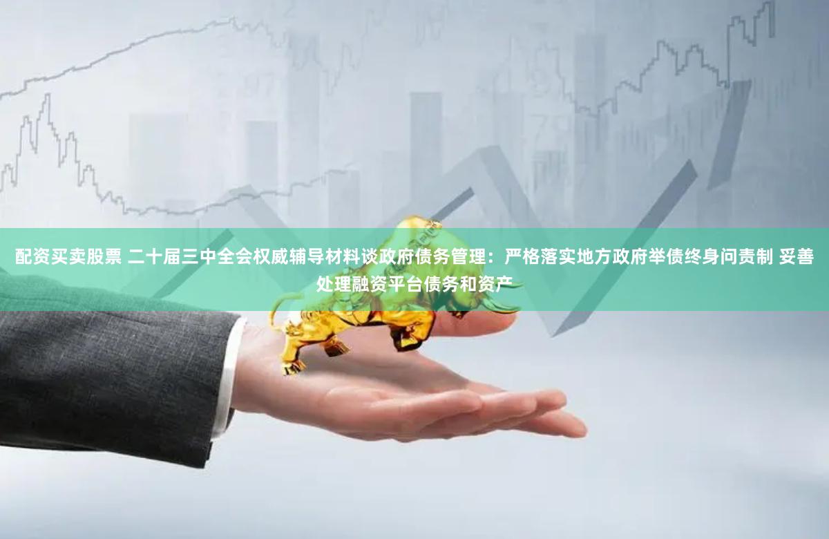 配资买卖股票 二十届三中全会权威辅导材料谈政府债务管理：严格落实地方政府举债终身问责制 妥善处理融资平台债务和资产