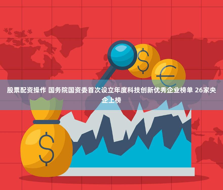 股票配资操作 国务院国资委首次设立年度科技创新优秀企业榜单 26家央企上榜