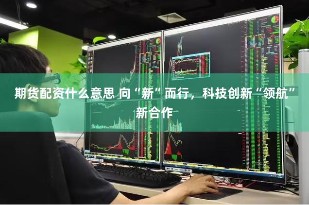 期货配资什么意思 向“新”而行，科技创新“领航”新合作