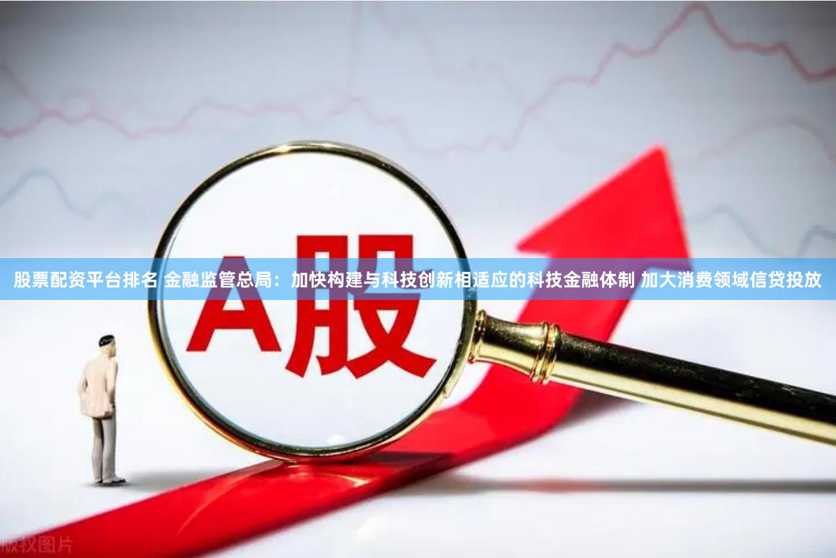 股票配资平台排名 金融监管总局：加快构建与科技创新相适应的科技金融体制 加大消费领域信贷投放