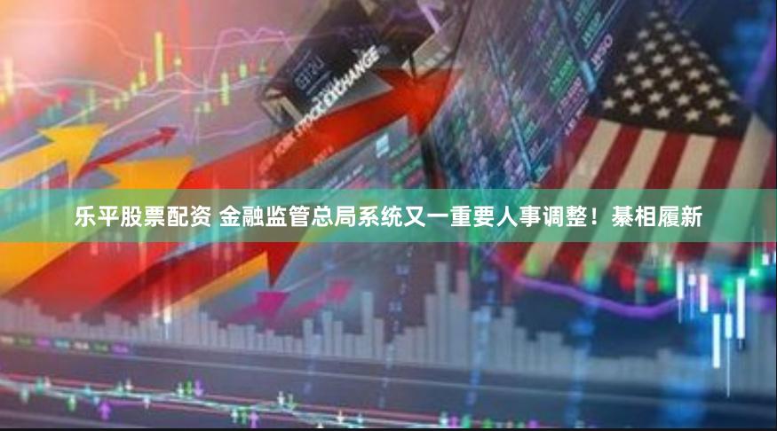 乐平股票配资 金融监管总局系统又一重要人事调整！綦相履新