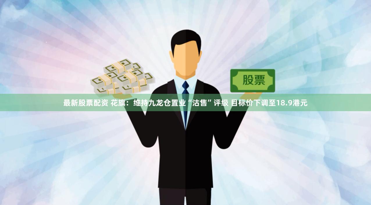 最新股票配资 花旗：维持九龙仓置业“沽售”评级 目标价下调至18.9港元