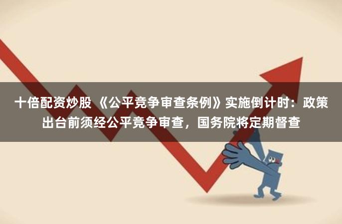 十倍配资炒股 《公平竞争审查条例》实施倒计时：政策出台前须经公平竞争审查，国务院将定期督查