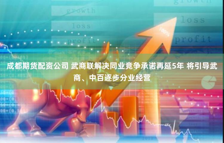 成都期货配资公司 武商联解决同业竞争承诺再延5年 将引导武商、中百逐步分业经营