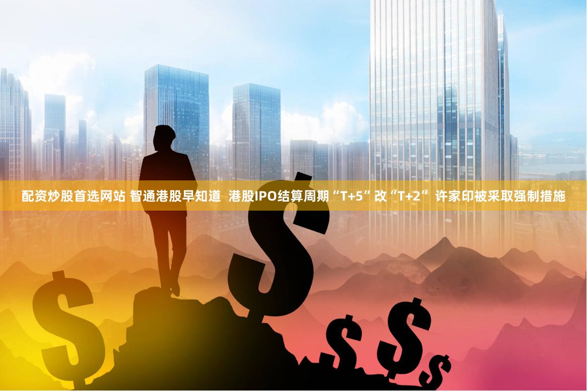配资炒股首选网站 智通港股早知道  港股IPO结算周期“T+5”改“T+2” 许家印被采取强制措施