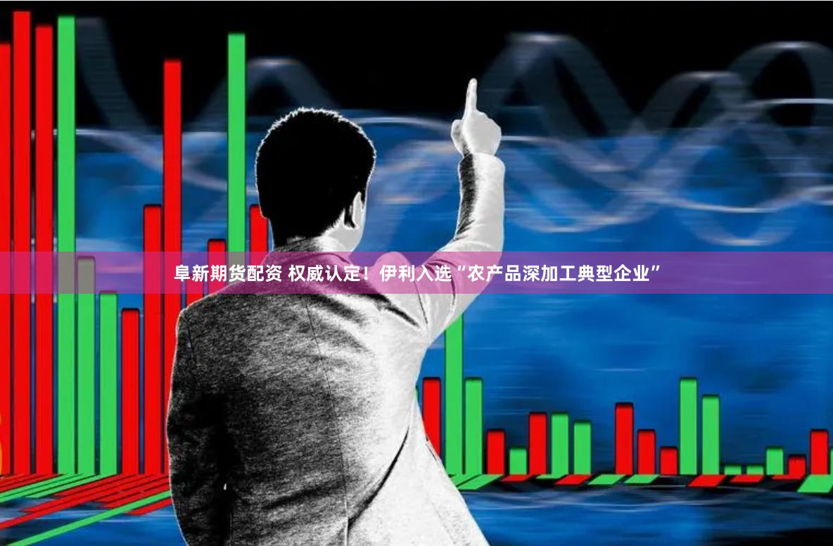 阜新期货配资 权威认定！伊利入选“农产品深加工典型企业”