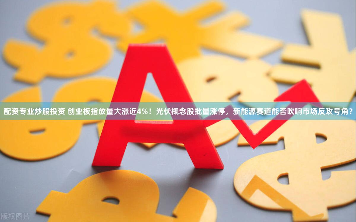 配资专业炒股投资 创业板指放量大涨近4%！光伏概念股批量涨停，新能源赛道能否吹响市场反攻号角？