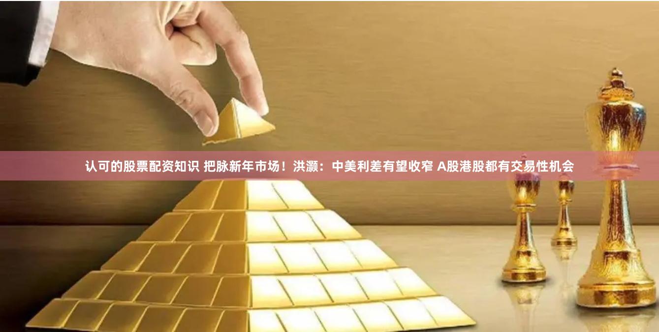 认可的股票配资知识 把脉新年市场！洪灏：中美利差有望收窄 A股港股都有交易性机会