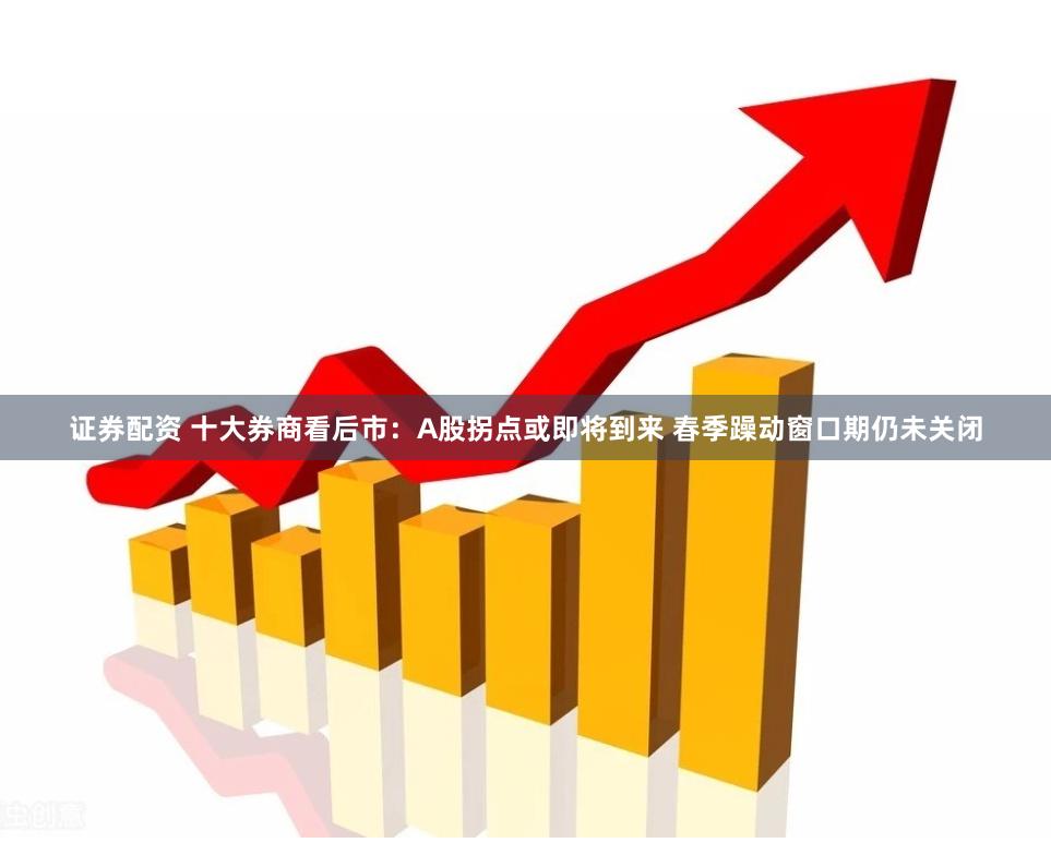 证券配资 十大券商看后市：A股拐点或即将到来 春季躁动窗口期仍未关闭