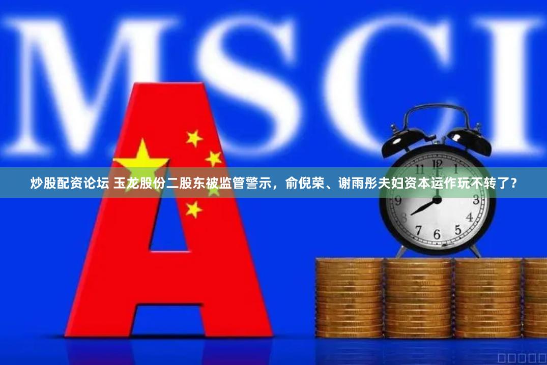 炒股配资论坛 玉龙股份二股东被监管警示，俞倪荣、谢雨彤夫妇资本运作玩不转了？