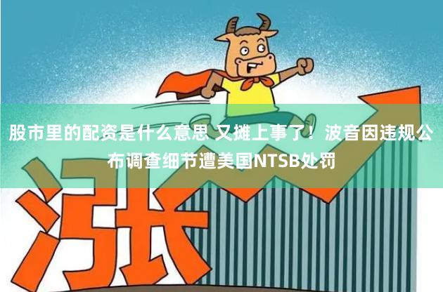 股市里的配资是什么意思 又摊上事了！波音因违规公布调查细节遭美国NTSB处罚