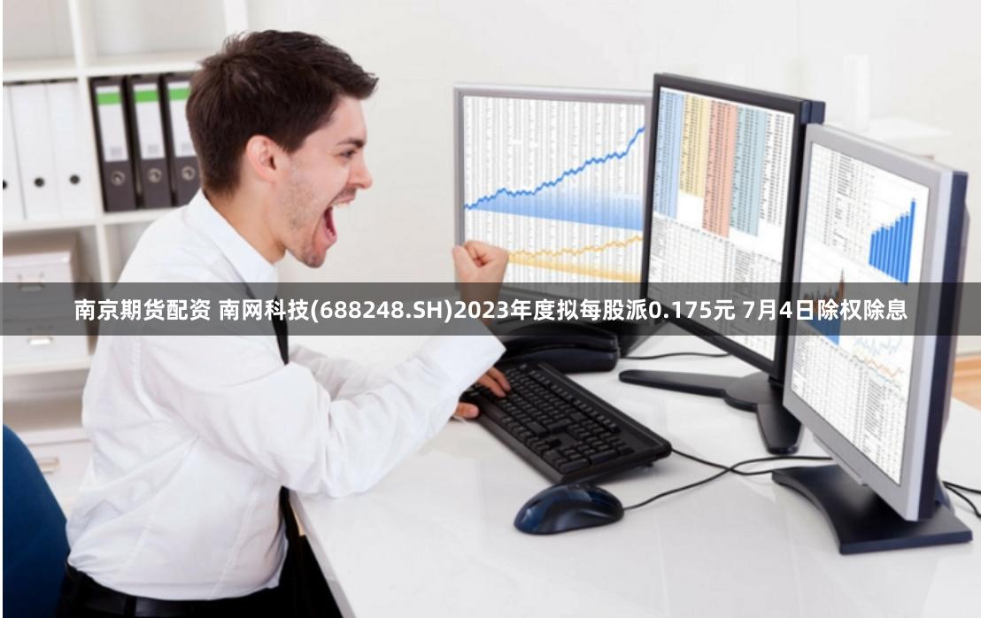 南京期货配资 南网科技(688248.SH)2023年度拟每股派0.175元 7月4日除权除息