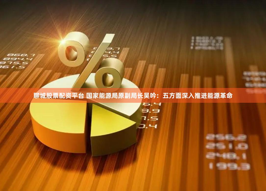 聊城股票配资平台 国家能源局原副局长吴吟：五方面深入推进能源革命
