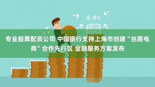 专业股票配资公司 中国银行支持上海市创建“丝路电商”合作先行区 金融服务方案发布