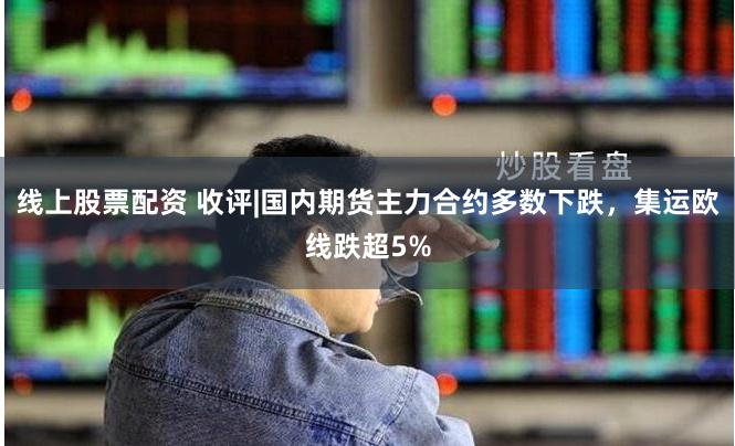线上股票配资 收评|国内期货主力合约多数下跌，集运欧线跌超5%