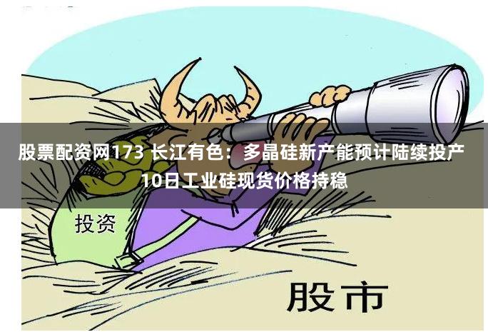 股票配资网173 长江有色：多晶硅新产能预计陆续投产 10日工业硅现货价格持稳