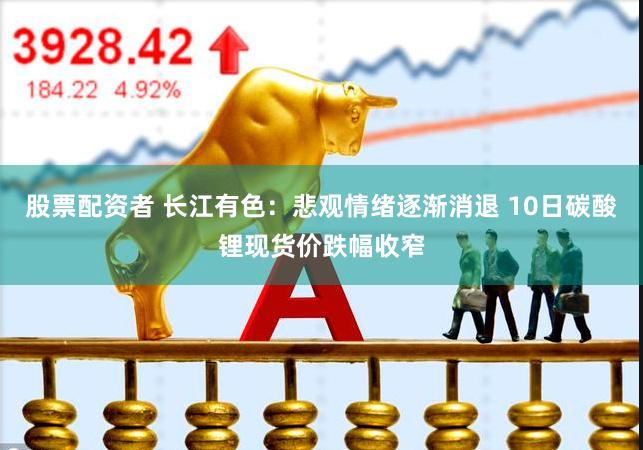 股票配资者 长江有色：悲观情绪逐渐消退 10日碳酸锂现货价跌幅收窄