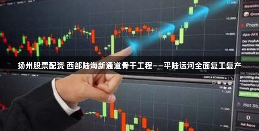 扬州股票配资 西部陆海新通道骨干工程——平陆运河全面复工复产