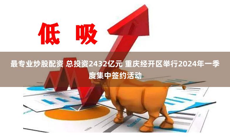 最专业炒股配资 总投资2432亿元 重庆经开区举行2024年一季度集中签约活动