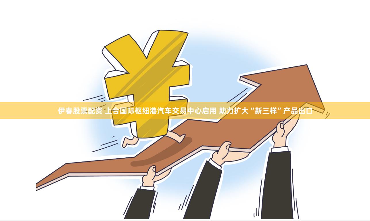 伊春股票配资 上合国际枢纽港汽车交易中心启用 助力扩大“新三样”产品出口