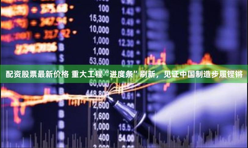 配资股票最新价格 重大工程“进度条”刷新，见证中国制造步履铿锵
