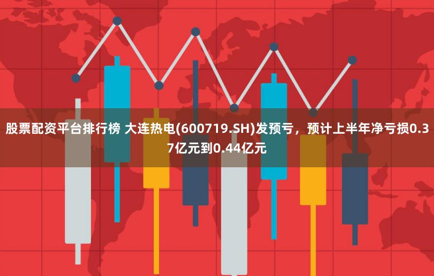 股票配资平台排行榜 大连热电(600719.SH)发预亏，预计上半年净亏损0.37亿元到0.44亿元